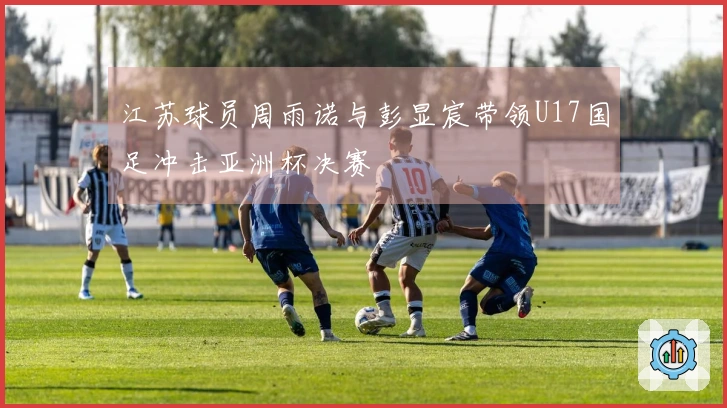 江苏球员周雨诺与彭显宸带领U17国足冲击亚洲杯决赛