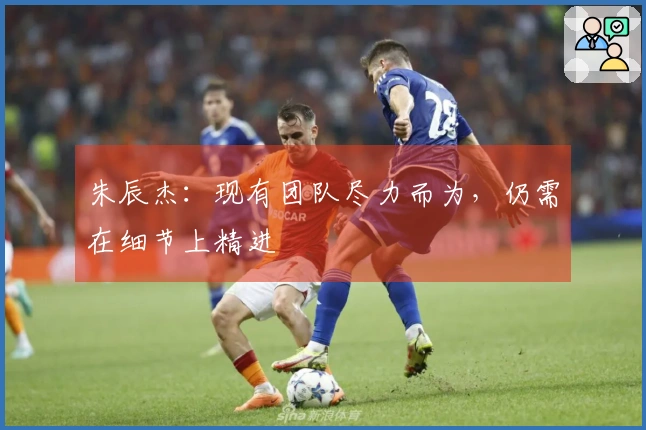 朱辰杰：现有团队尽力而为，仍需在细节上精进