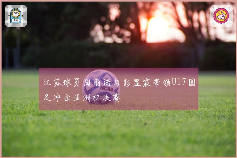 江苏球员周雨诺与彭显宸带领U17国足冲击亚洲杯决赛